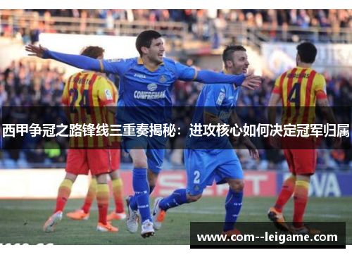 西甲争冠之路锋线三重奏揭秘：进攻核心如何决定冠军归属