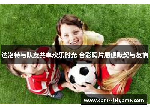 达洛特与队友共享欢乐时光 合影照片展现默契与友情