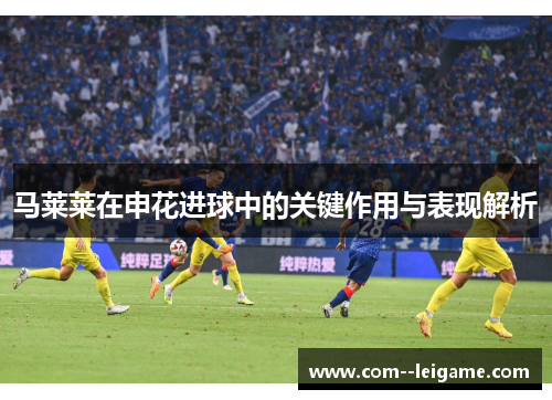马莱莱在申花进球中的关键作用与表现解析 马莱莱在申花进球中的关键作用与表现解析