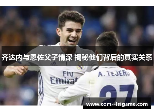 齐达内与恩佐父子情深 揭秘他们背后的真实关系 齐达内与恩佐父子情深 揭秘他们背后的真实关系