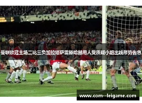 曼联欧冠主场二比三负加拉塔萨雷滕哈赫用人受质疑小组出线形势告急 曼联欧冠主场二比三负加拉塔萨雷滕哈赫用人受质疑小组出线形势告急