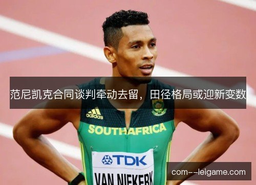 范尼凯克合同谈判牵动去留，田径格局或迎新变数